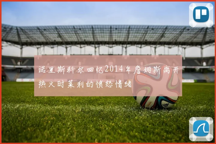 诺里斯科尔回忆2014年詹姆斯离开热火时莱利的愤怒情绪