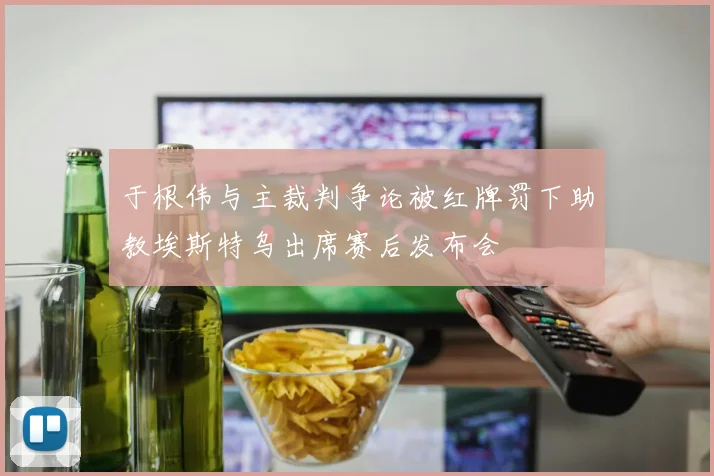 于根伟与主裁判争论被红牌罚下助教埃斯特乌出席赛后发布会