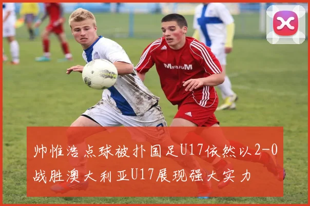 帅惟浩点球被扑国足U17依然以2-0战胜澳大利亚U17展现强大实力