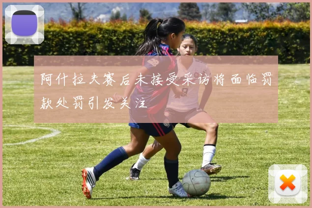 阿什拉夫赛后未接受采访将面临罚款处罚引发关注