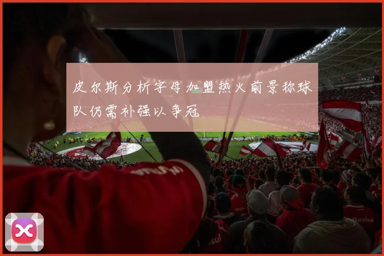 皮尔斯分析字母加盟热火前景称球队仍需补强以争冠