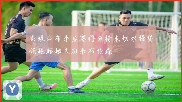 美媒公布季后赛得分榜米切尔强势领跑超越文班和布伦森