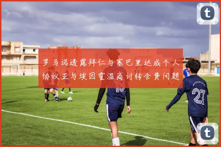 罗马诺透露拜仁与塞巴里达成个人协议正与埃因霍温商讨转会费问题