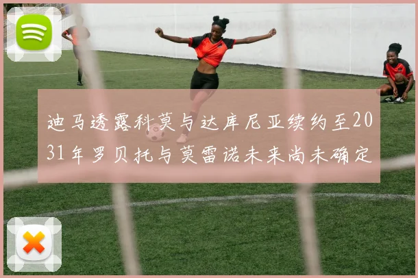 迪马透露科莫与达库尼亚续约至2031年罗贝托与莫雷诺未来尚未确定