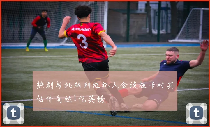热刺与托纳利经纪人会谈纽卡对其估价高达1亿英镑