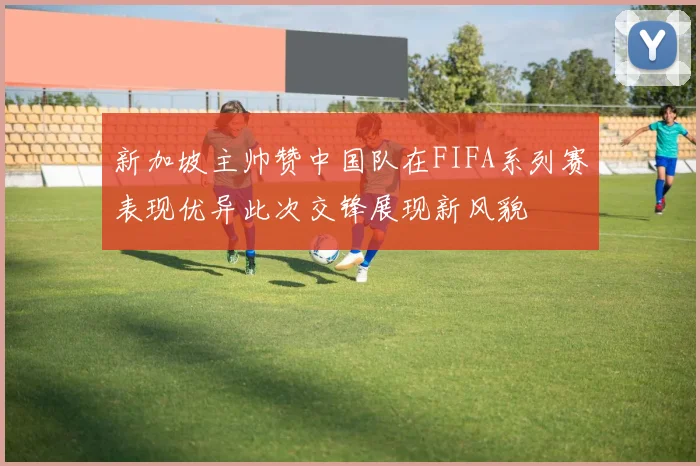 新加坡主帅赞中国队在FIFA系列赛表现优异此次交锋展现新风貌