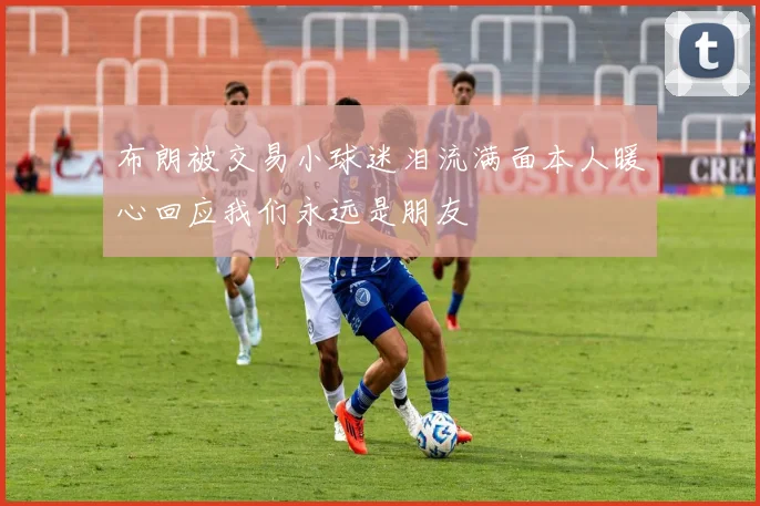 布朗被交易小球迷泪流满面本人暖心回应我们永远是朋友