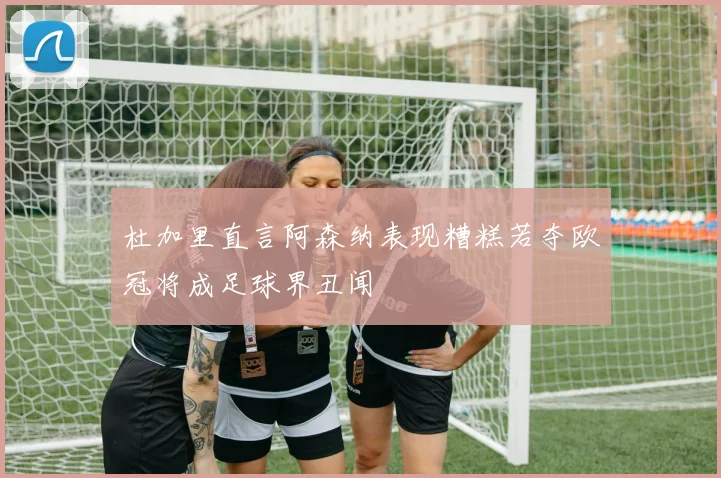 杜加里直言阿森纳表现糟糕若夺欧冠将成足球界丑闻